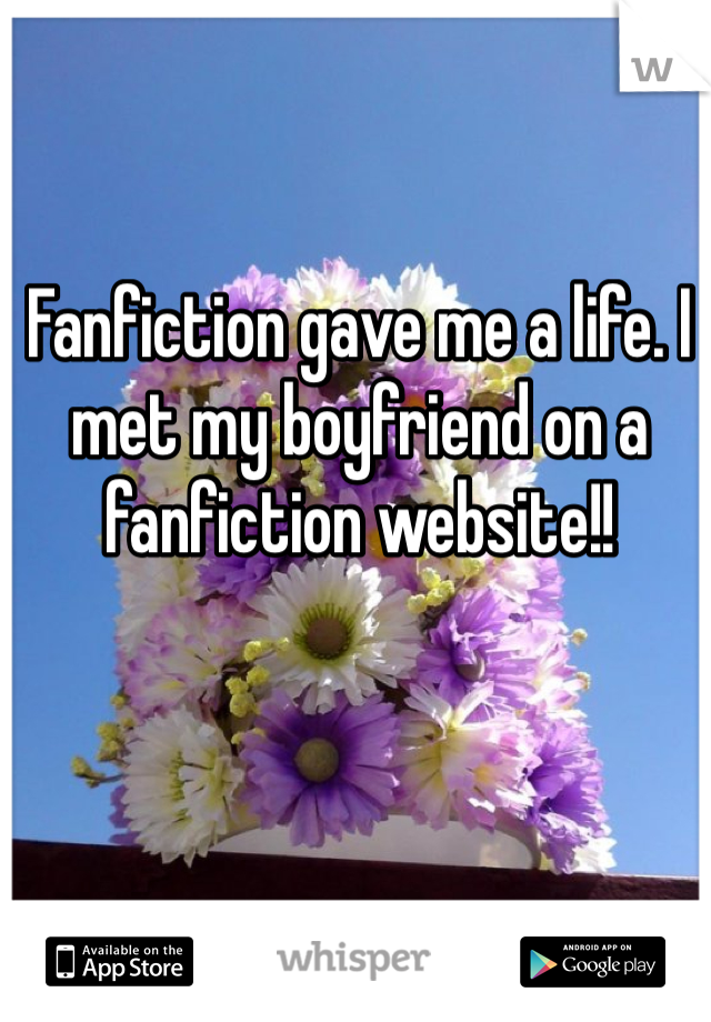 Fanfiction gave me a life. I met my boyfriend on a fanfiction website!!