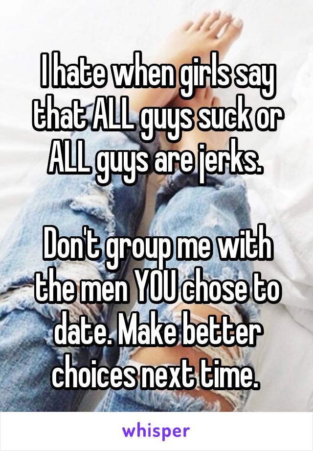 I hate when girls say that ALL guys suck or ALL guys are jerks. 

Don't group me with the men YOU chose to date. Make better choices next time. 