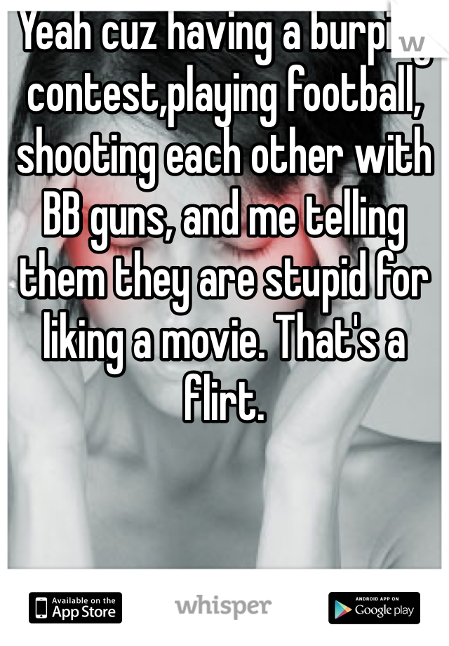 Yeah cuz having a burping contest,playing football, shooting each other with BB guns, and me telling them they are stupid for liking a movie. That's a flirt. 