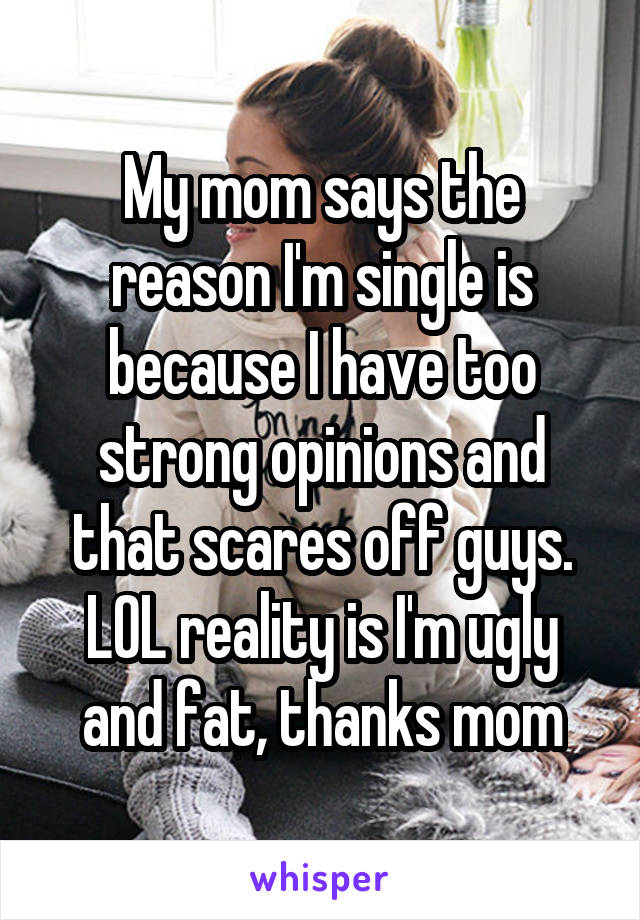 My mom says the reason I'm single is because I have too strong opinions and that scares off guys. LOL reality is I'm ugly and fat, thanks mom