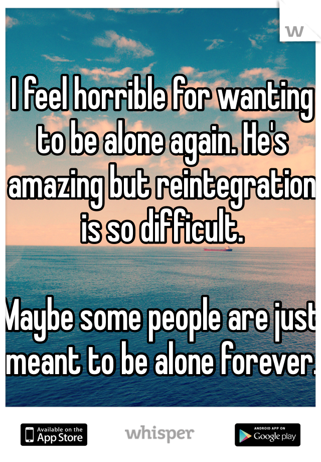 I feel horrible for wanting to be alone again. He's amazing but reintegration is so difficult. 

Maybe some people are just meant to be alone forever. 