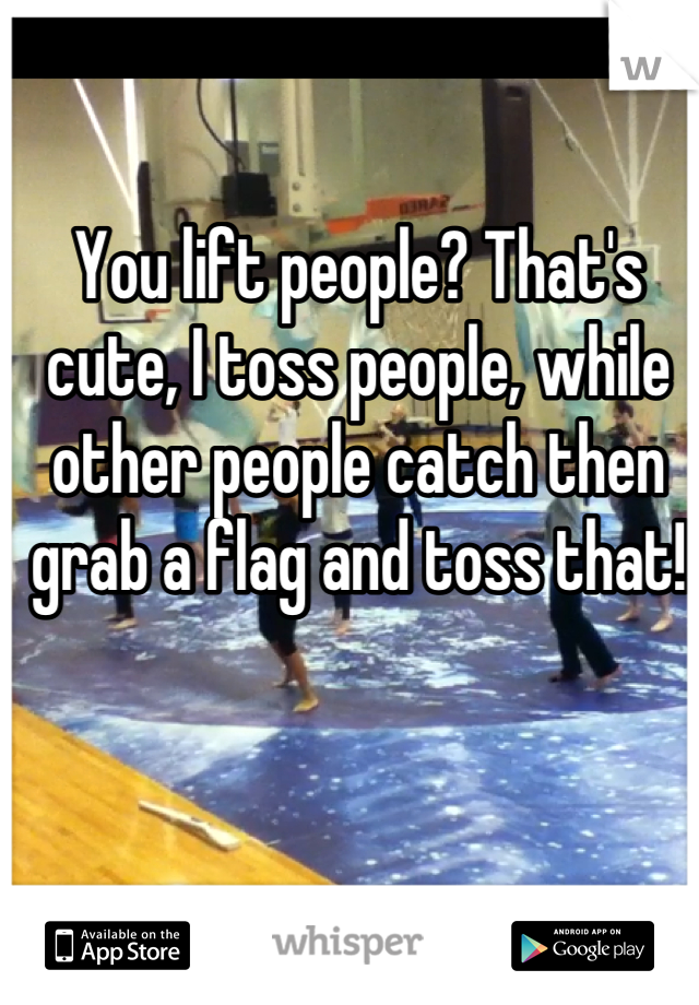 You lift people? That's cute, I toss people, while other people catch then grab a flag and toss that!