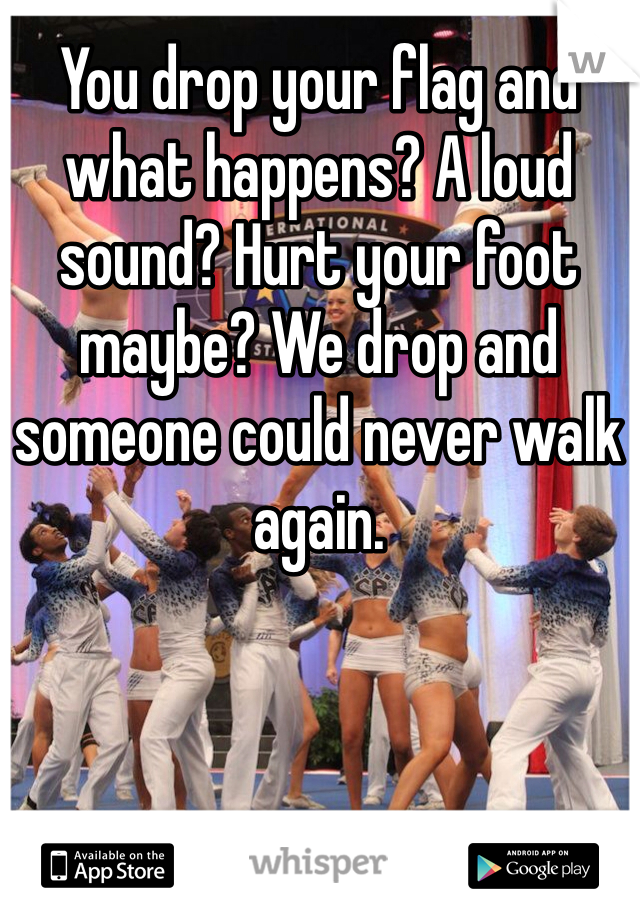 You drop your flag and what happens? A loud sound? Hurt your foot maybe? We drop and someone could never walk again. 
