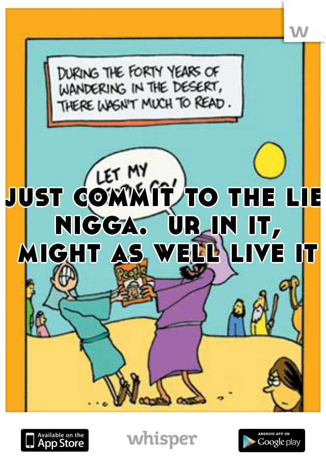 just commit to the lie nigga.  ur in it, might as well live it