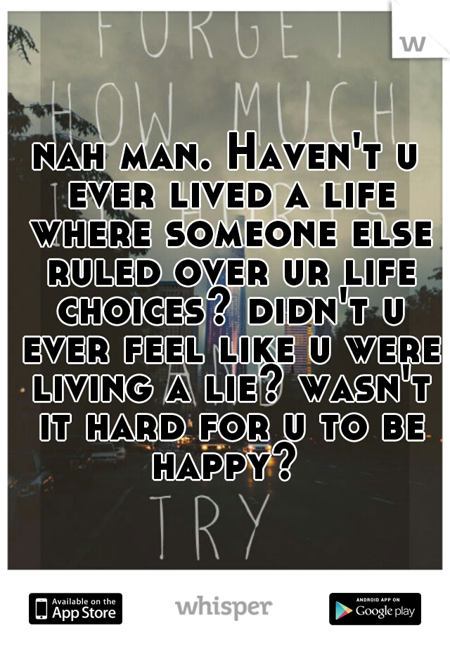 nah man. Haven't u ever lived a life where someone else ruled over ur life choices? didn't u ever feel like u were living a lie? wasn't it hard for u to be happy? 