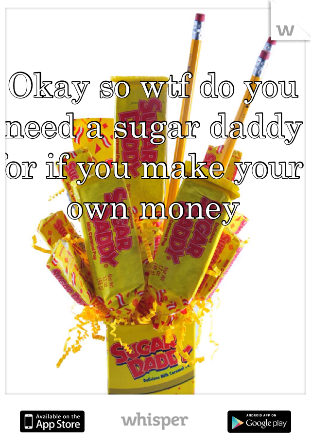 Okay so wtf do you need a sugar daddy for if you make your own money 