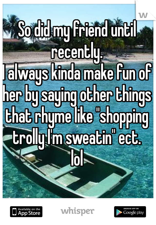 So did my friend until recently.
I always kinda make fun of her by saying other things that rhyme like "shopping trolly I'm sweatin" ect. 
lol 