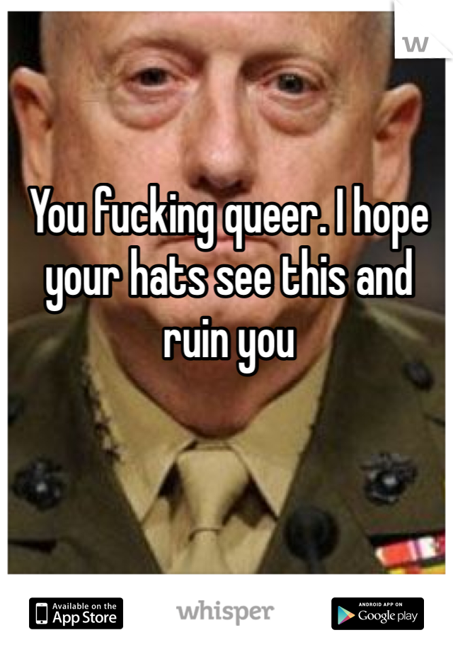 You fucking queer. I hope your hats see this and ruin you