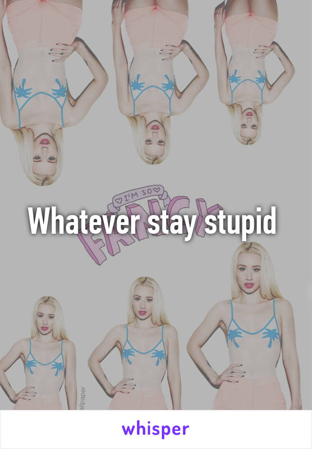 Whatever stay stupid 