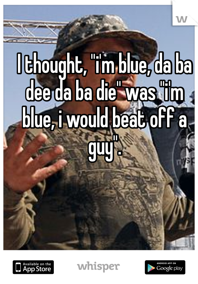 I thought, "i'm blue, da ba dee da ba die" was "i'm blue, i would beat off a guy". 