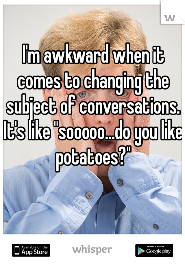 I'm awkward when it comes to changing the subject of conversations. It's like "sooooo...do you like potatoes?"