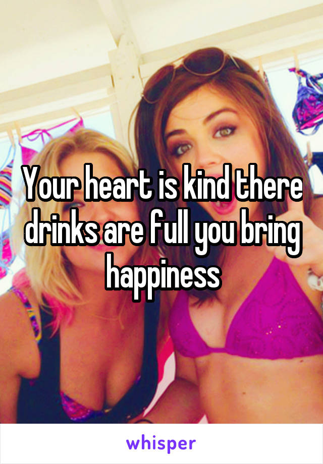 Your heart is kind there drinks are full you bring happiness