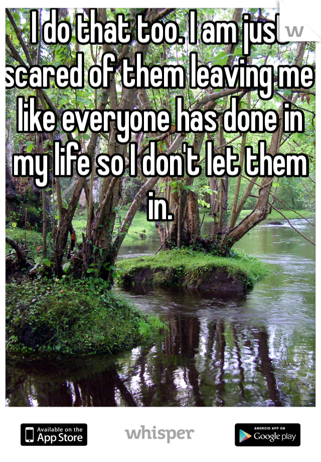 I do that too. I am just scared of them leaving me like everyone has done in my life so I don't let them in. 