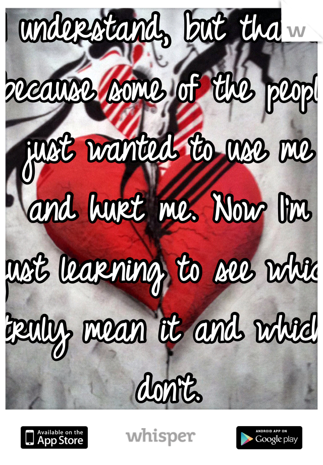 I understand, but that is because some of the people just wanted to use me and hurt me. Now I'm just learning to see which truly mean it and which don't.