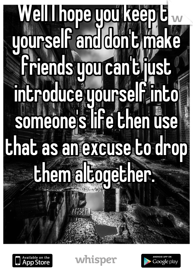 Well I hope you keep to yourself and don't make friends you can't just introduce yourself into someone's life then use that as an excuse to drop them altogether. 