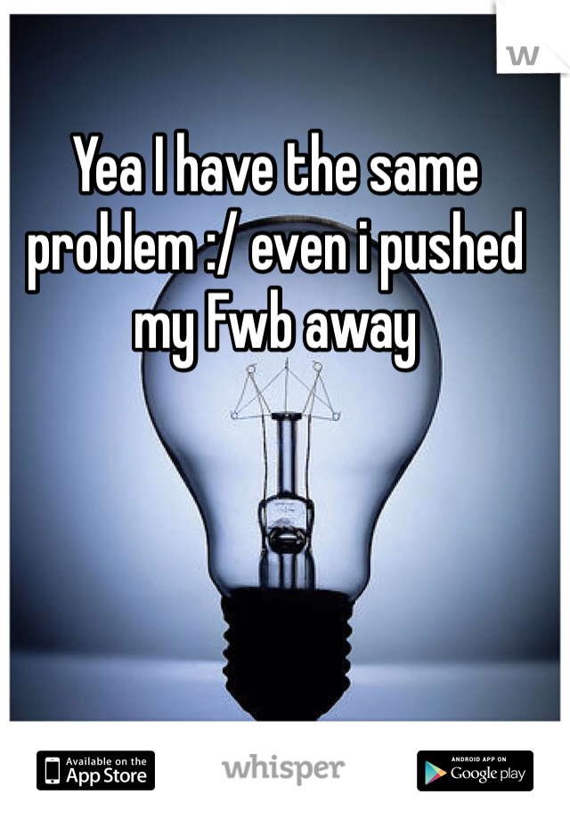 Yea I have the same problem :/ even i pushed my Fwb away 