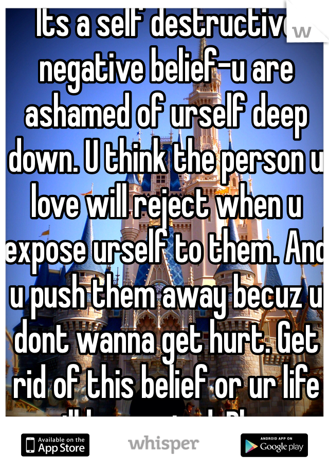 Its a self destructive negative belief-u are ashamed of urself deep down. U think the person u love will reject when u expose urself to them. And u push them away becuz u dont wanna get hurt. Get rid of this belief or ur life will be wasted. Blame parents! 