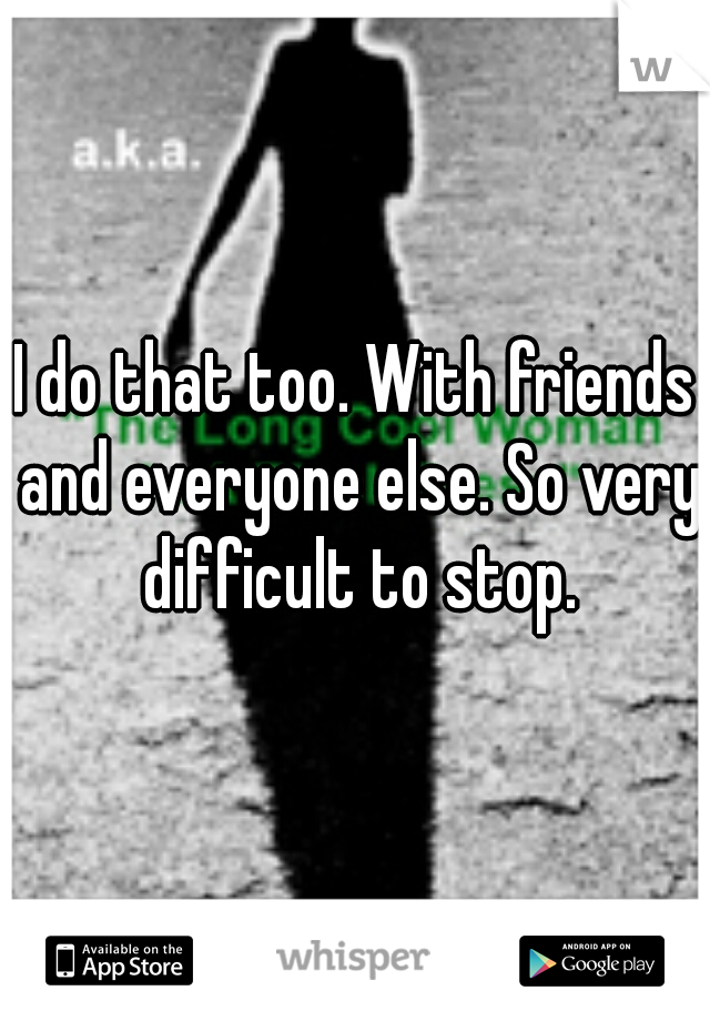 I do that too. With friends and everyone else. So very difficult to stop.