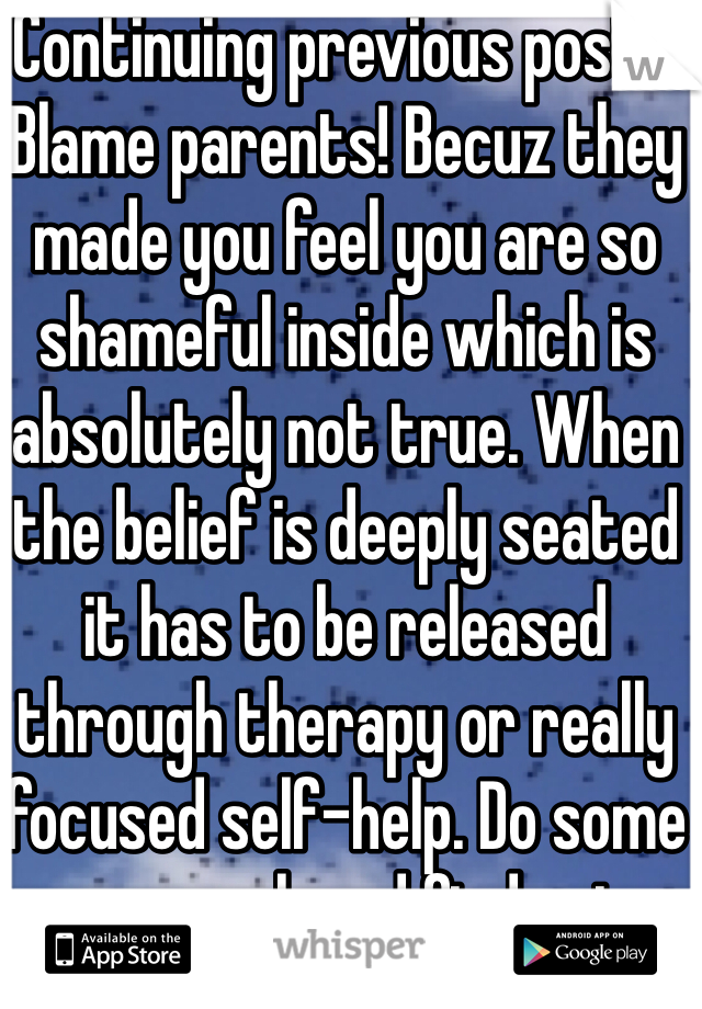 Continuing previous post... Blame parents! Becuz they made you feel you are so shameful inside which is absolutely not true. When the belief is deeply seated it has to be released through therapy or really focused self-help. Do some research and find out whats the best way for you! Good luck! 