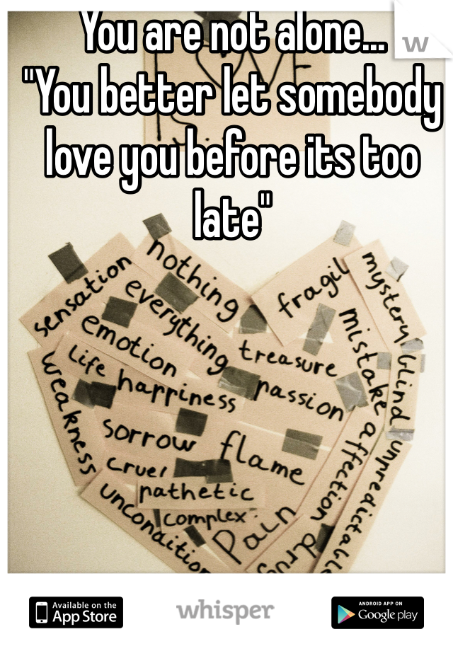 You are not alone...
"You better let somebody love you before its too late"