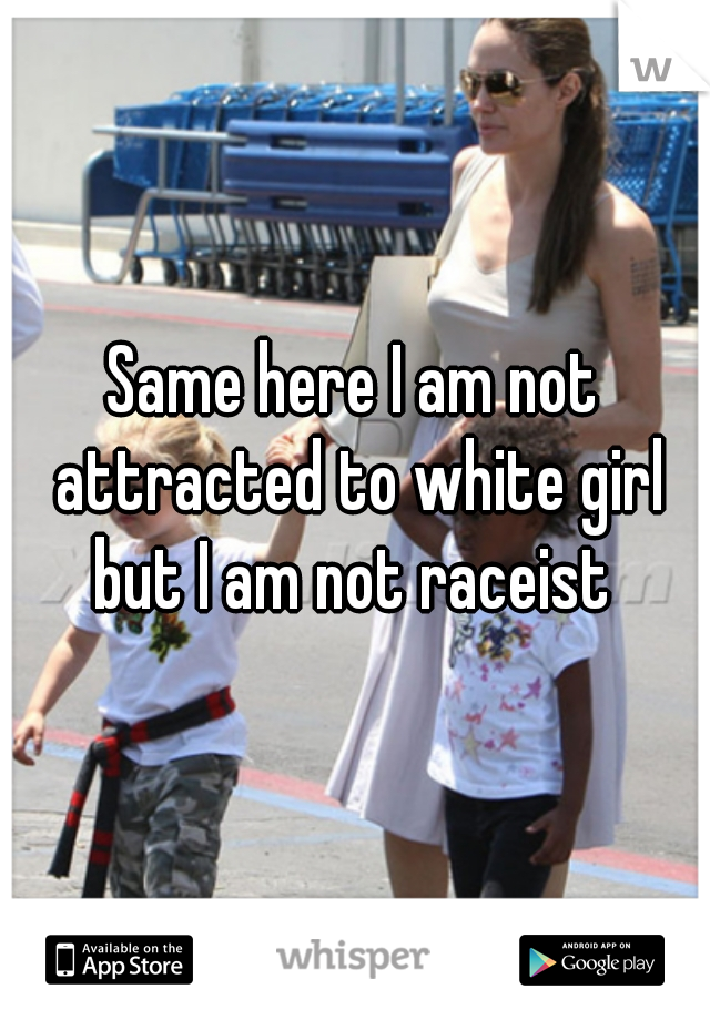 Same here I am not attracted to white girl but I am not raceist 