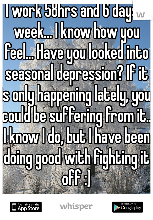 I work 58hrs and 6 days a week... I know how you feel... Have you looked into seasonal depression? If it is only happening lately, you could be suffering from it.. I know I do, but I have been doing good with fighting it off :)