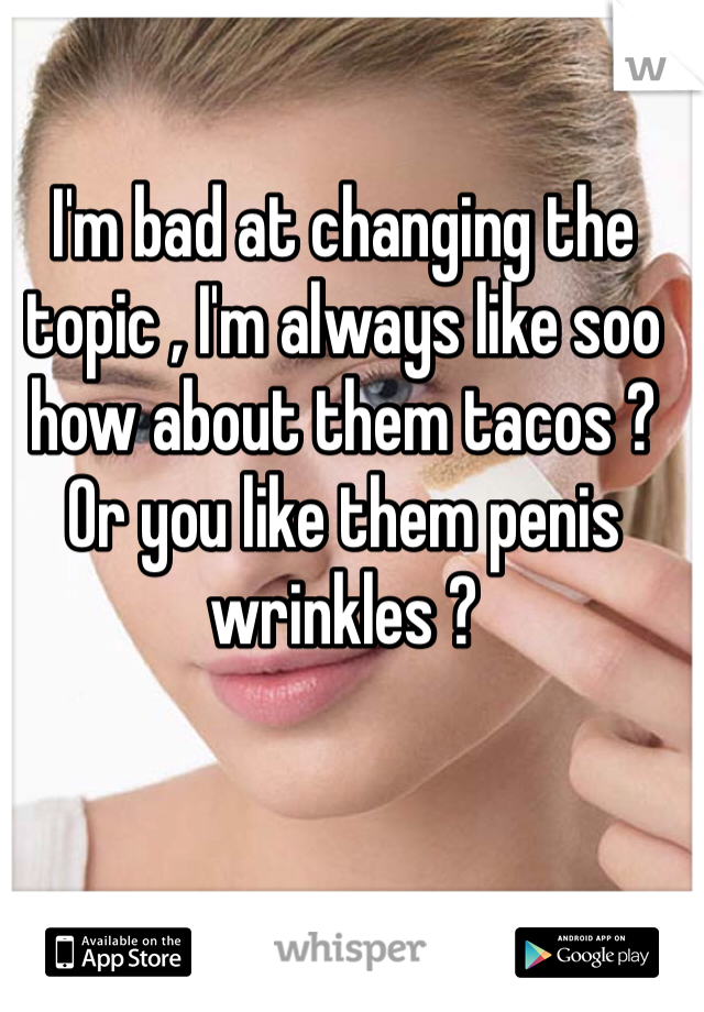 I'm bad at changing the topic , I'm always like soo how about them tacos ? Or you like them penis wrinkles ? 