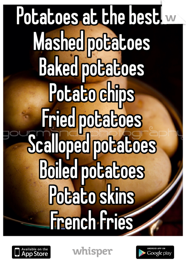 Potatoes at the best!! 
Mashed potatoes
Baked potatoes 
Potato chips 
Fried potatoes 
Scalloped potatoes 
Boiled potatoes 
Potato skins
French fries
Poutines