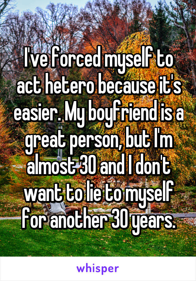 I've forced myself to act hetero because it's easier. My boyfriend is a great person, but I'm almost 30 and I don't want to lie to myself for another 30 years.