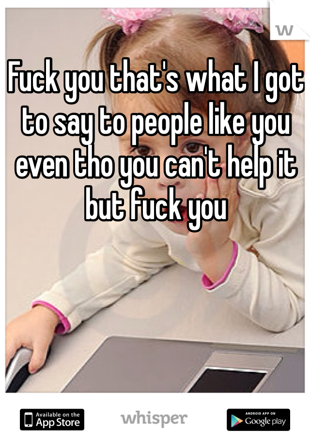 Fuck you that's what I got to say to people like you even tho you can't help it but fuck you  