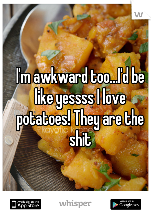 I'm awkward too...I'd be like yessss I love potatoes! They are the shit