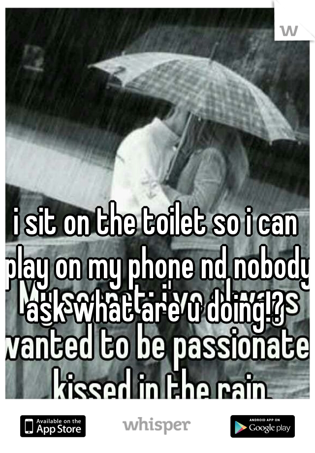i sit on the toilet so i can play on my phone nd nobody ask what are u doing!? 