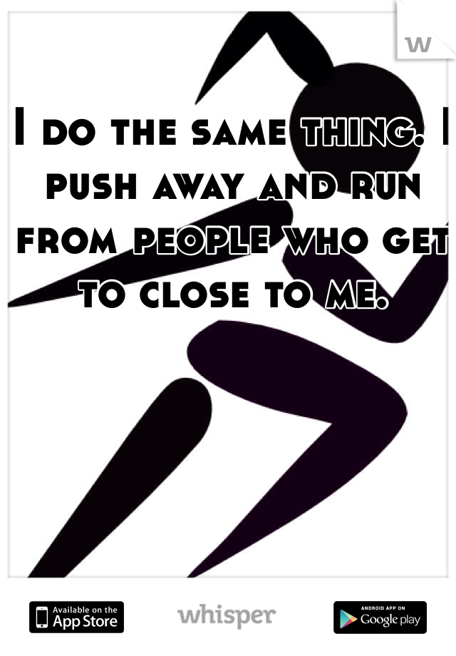 I do the same thing. I push away and run from people who get to close to me.