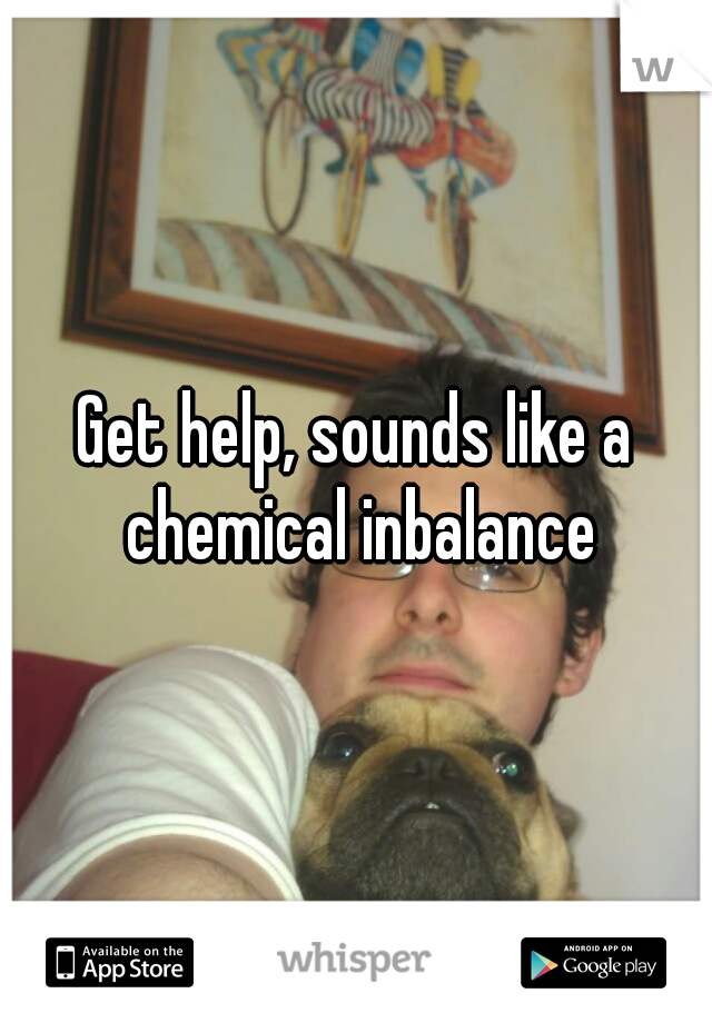 Get help, sounds like a chemical inbalance
