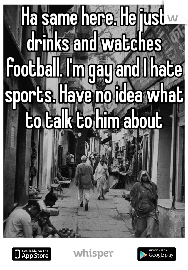 Ha same here. He just drinks and watches football. I'm gay and I hate sports. Have no idea what to talk to him about