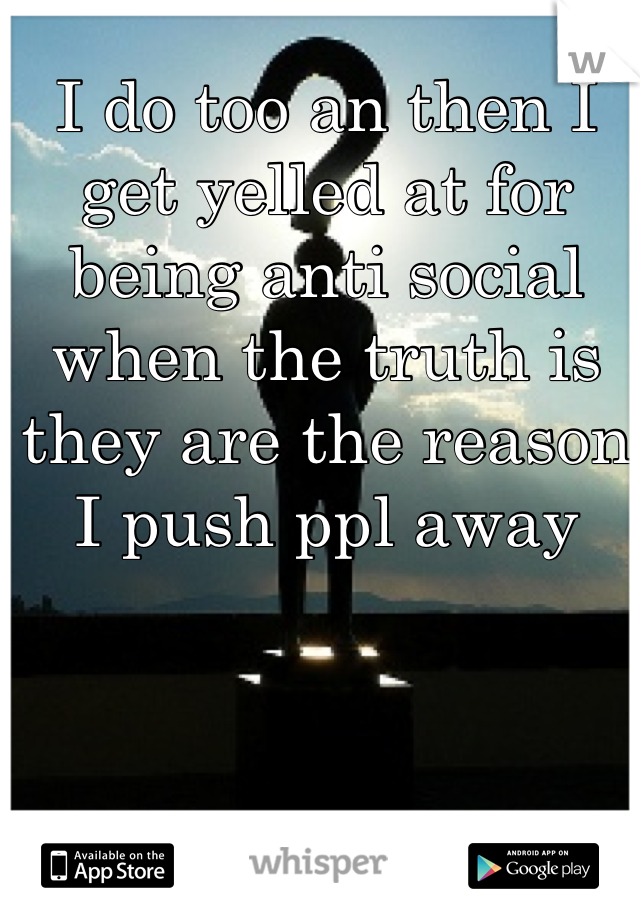 I do too an then I get yelled at for being anti social when the truth is they are the reason I push ppl away 