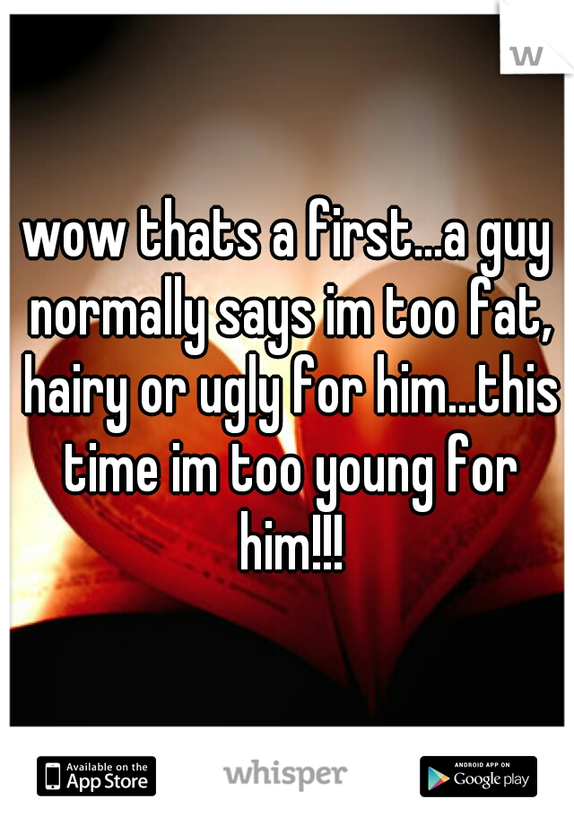 wow thats a first...a guy normally says im too fat, hairy or ugly for him...this time im too young for him!!!