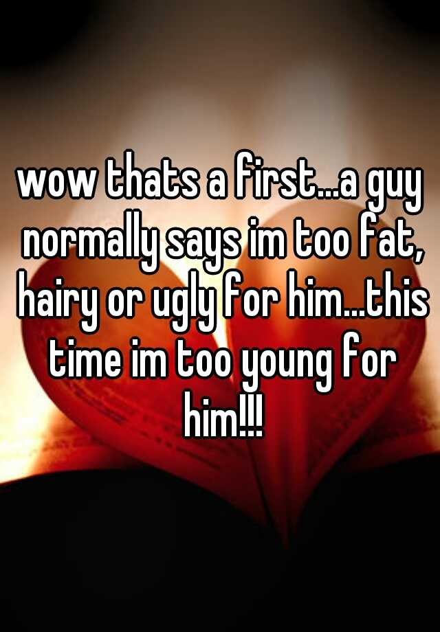 wow thats a first...a guy normally says im too fat, hairy or ugly for him...this time im too young for him!!!