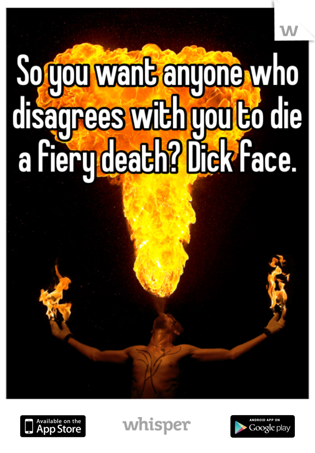 So you want anyone who disagrees with you to die a fiery death? Dick face. 