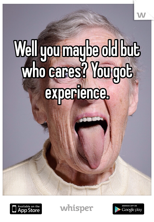 Well you maybe old but who cares? You got experience.