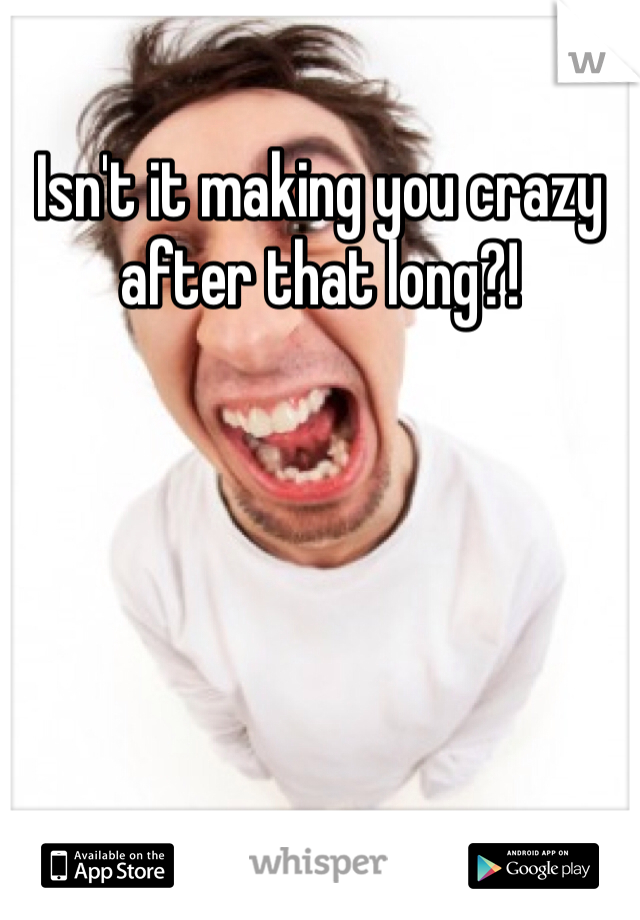 Isn't it making you crazy after that long?!