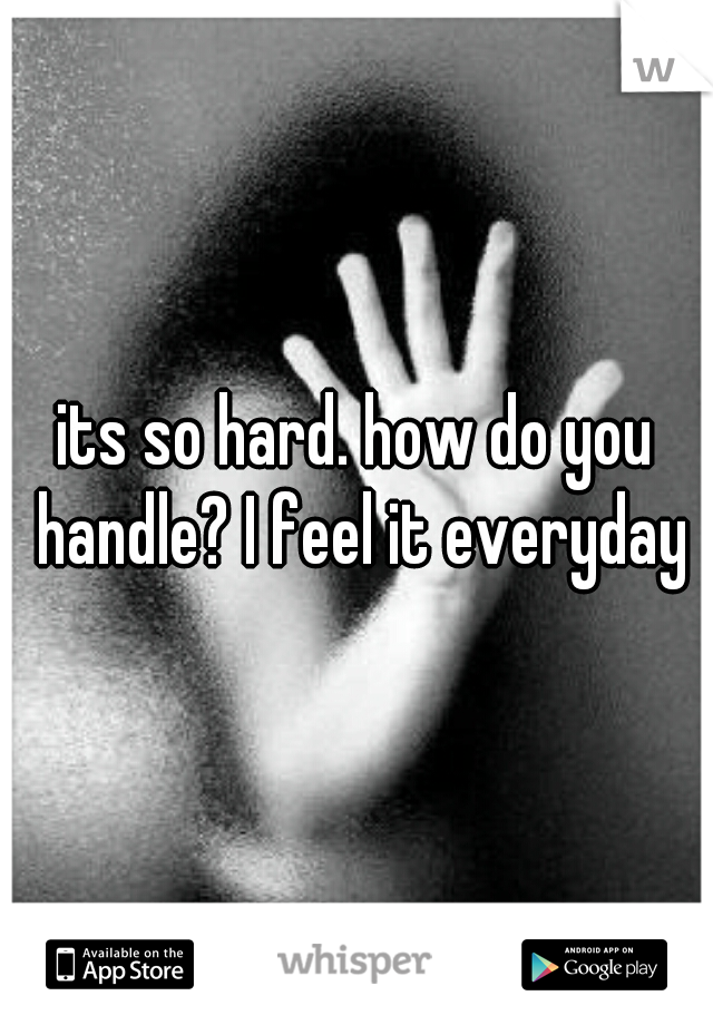 its so hard. how do you handle? I feel it everyday