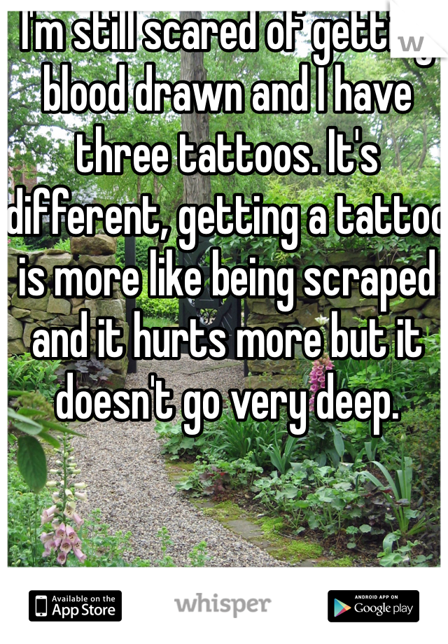 I'm still scared of getting blood drawn and I have three tattoos. It's different, getting a tattoo is more like being scraped and it hurts more but it doesn't go very deep. 