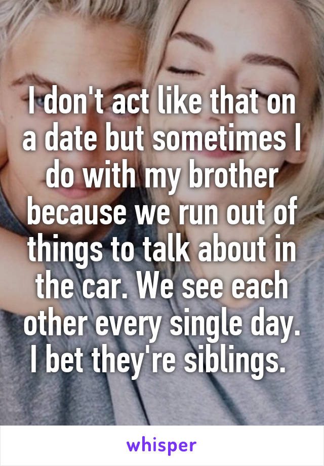 I don't act like that on a date but sometimes I do with my brother because we run out of things to talk about in the car. We see each other every single day. I bet they're siblings. 