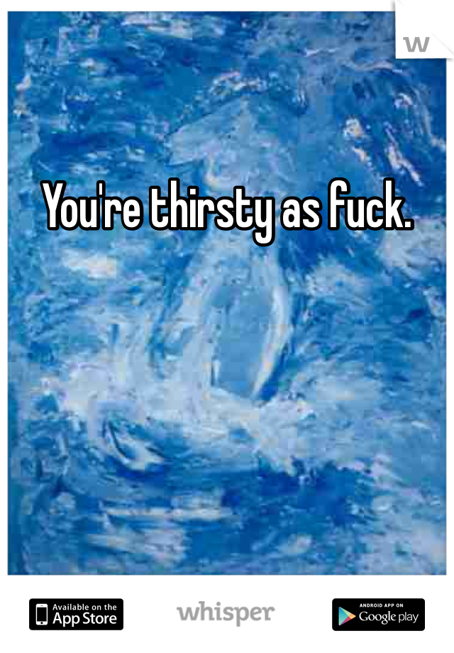 You're thirsty as fuck. 