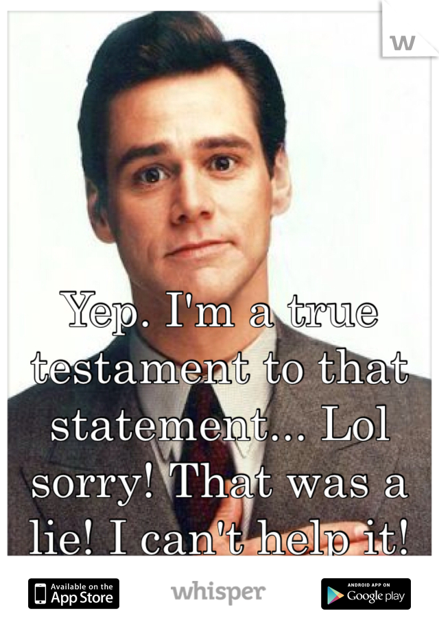 Yep. I'm a true testament to that statement... Lol sorry! That was a lie! I can't help it!