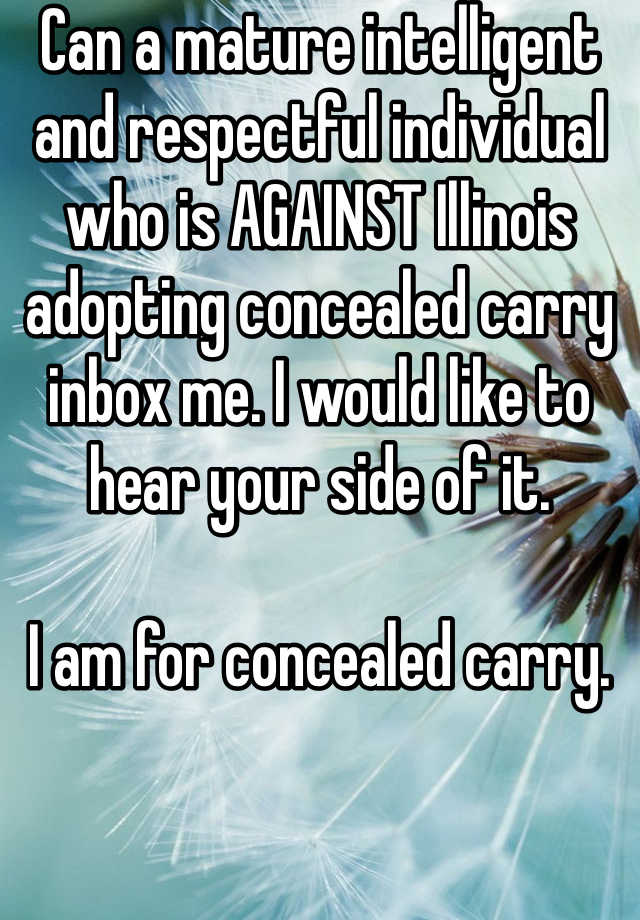 Can a mature intelligent and respectful individual who is AGAINST Illinois adopting concealed carry inbox me. I would like to hear your side of it. 

I am for concealed carry. 