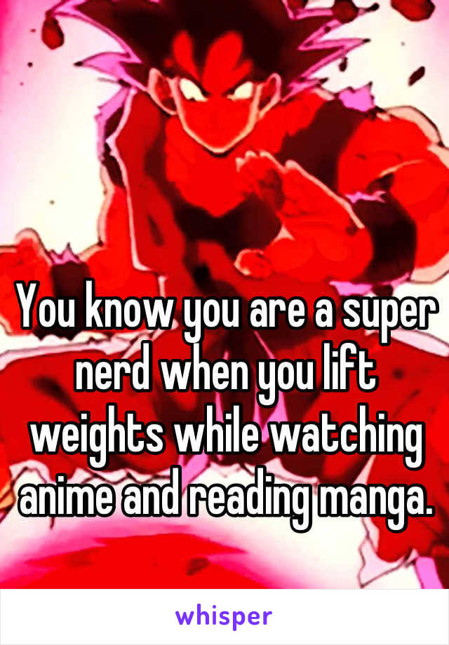 You know you are a super nerd when you lift weights while watching anime and reading manga.