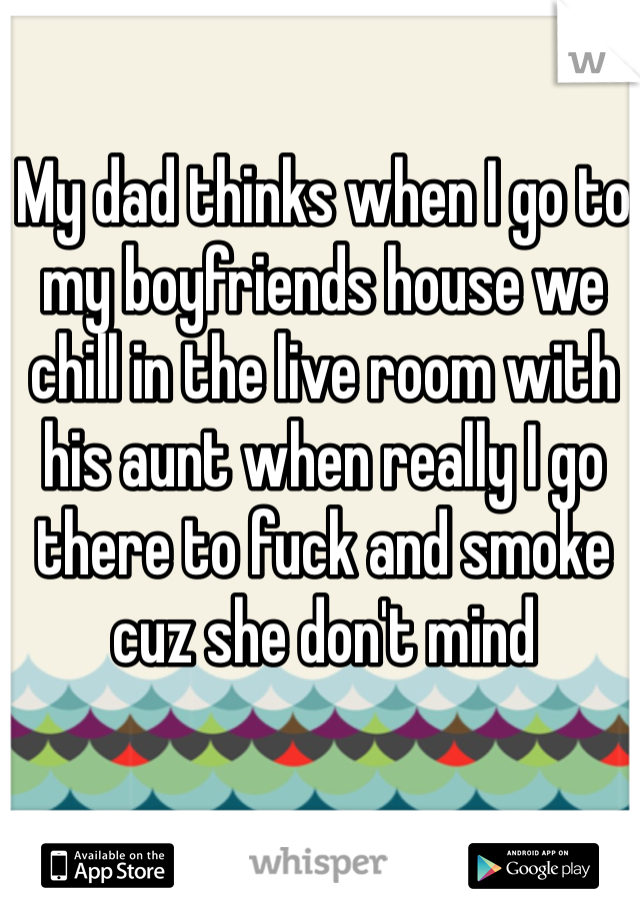 My dad thinks when I go to my boyfriends house we chill in the live room with his aunt when really I go there to fuck and smoke cuz she don't mind
