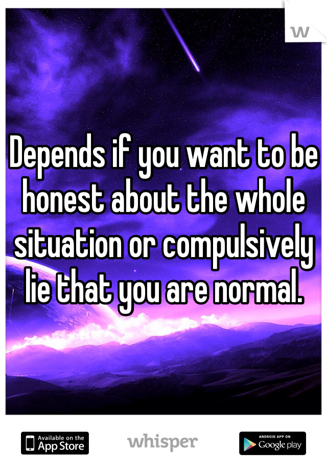 Depends if you want to be honest about the whole situation or compulsively lie that you are normal.  